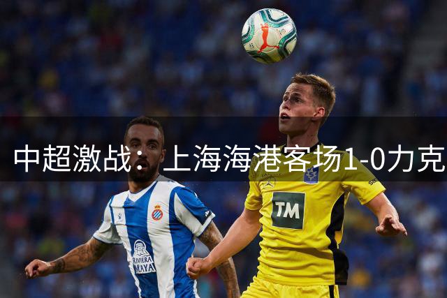 中超激战：上海海港客场1-0力克深圳新鹏城